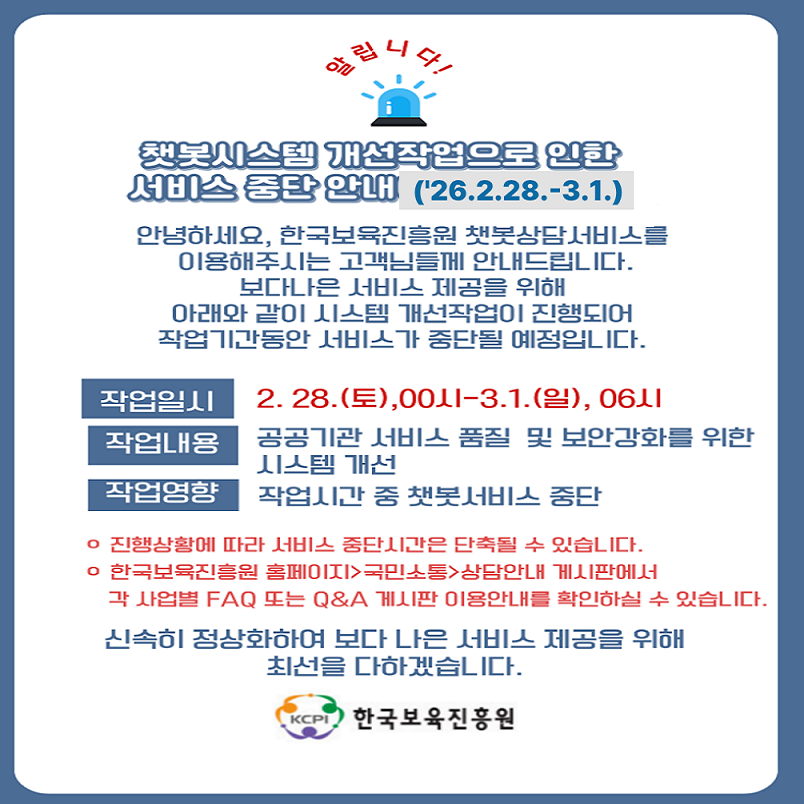 챗봇시스템 개선작업으로 인한 
서비스 중단 안내(26.2.28-3.1)
안녕하세요, 한국보육진흥원 챗봇상담서비스를 
이용해주시는 고객님들께 안내드립니다.
보다나은 서비스 제공을 위해 
아래와 같이 시스템 개선작업이 진행되어 
작업기간동안 서비스가 중단될 예정입니다.

작업일시: 2. 28.(토),00시-3.1.(일), 06시
작업내용: 공공기관  서비스 품질 및 보안강화를 위한 시스템 개선
작업영향: 작업시간 중 챗봇서비스 중단

진행상황에 따라 서비스 중단시간은 단축될 수 있습니다.
한국보육진흥원 홈페이지>국민소통>상담안내 게시판에서
각 사업별 FAQ 또는 Q&A 게시판 이용안내를 확인하실 수 있습니다.

신속히 정상화하여 보다 나은 서비스 제공을 위해
최선을 다하겠습니다.

한국보육진흥원